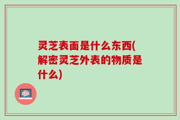 灵芝表面是什么东西(解密灵芝外表的物质是什么)