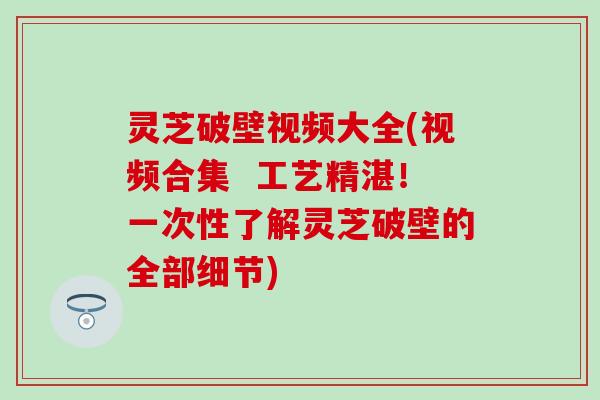 灵芝破壁视频大全(视频合集  工艺精湛！一次性了解灵芝破壁的全部细节)