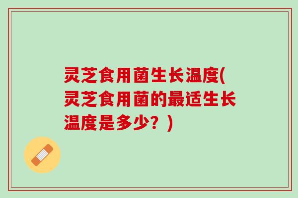 灵芝食用菌生长温度(灵芝食用菌的最适生长温度是多少？)