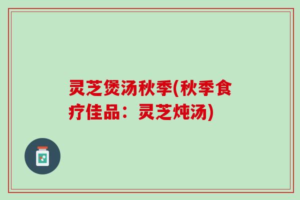 灵芝煲汤秋季(秋季食疗佳品：灵芝炖汤)