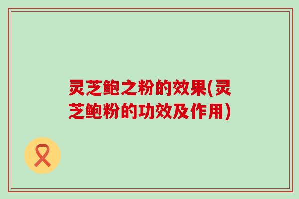 灵芝鲍之粉的效果(灵芝鲍粉的功效及作用)