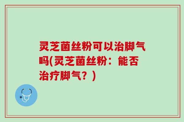 灵芝菌丝粉可以治脚气吗(灵芝菌丝粉：能否治疗脚气？)