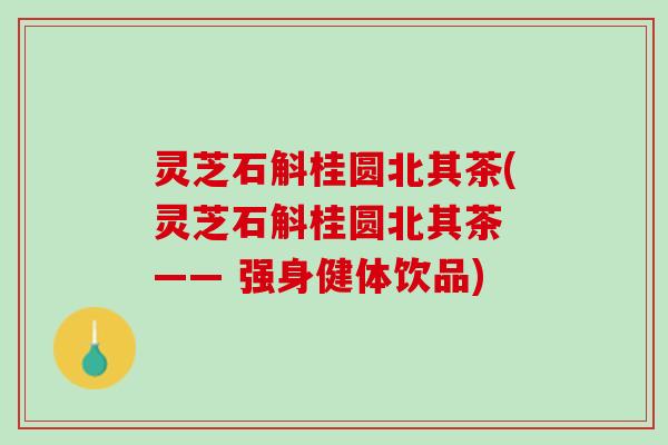 灵芝石斛桂圆北其茶(灵芝石斛桂圆北其茶 —— 强身健体饮品)