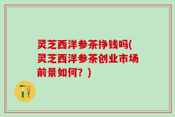 灵芝西洋参茶挣钱吗(灵芝西洋参茶创业市场前景如何？)