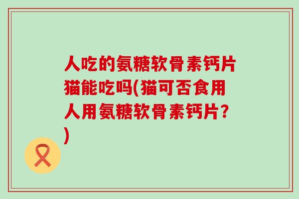人吃的氨糖软骨素钙片猫能吃吗(猫可否食用人用氨糖软骨素钙片？)
