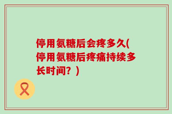 停用氨糖后会疼多久(停用氨糖后疼痛持续多长时间？)