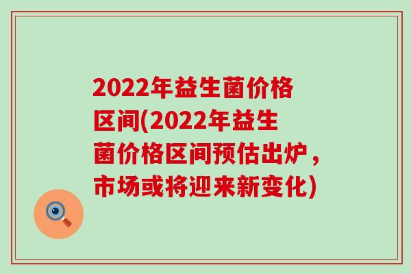2022年益生菌价格区间(2022年益生菌价格区间预估出炉，市场或将迎来新变化)