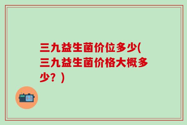 三九益生菌价位多少(三九益生菌价格大概多少？)