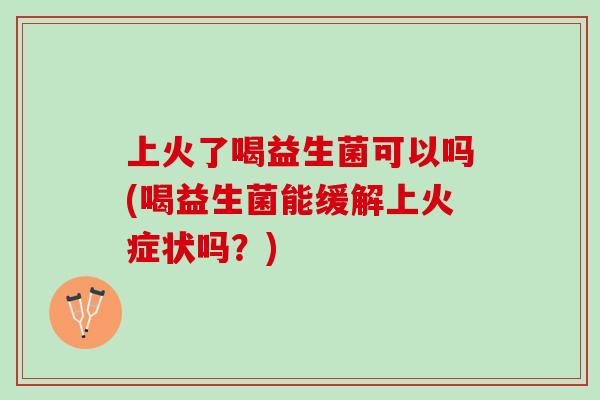 上火了喝益生菌可以吗(喝益生菌能缓解上火症状吗？)