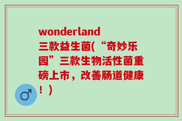 wonderland三款益生菌(“奇妙乐园”三款生物活性菌重磅上市，改善肠道健康！)