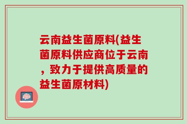 云南益生菌原料(益生菌原料供应商位于云南，致力于提供高质量的益生菌原材料)