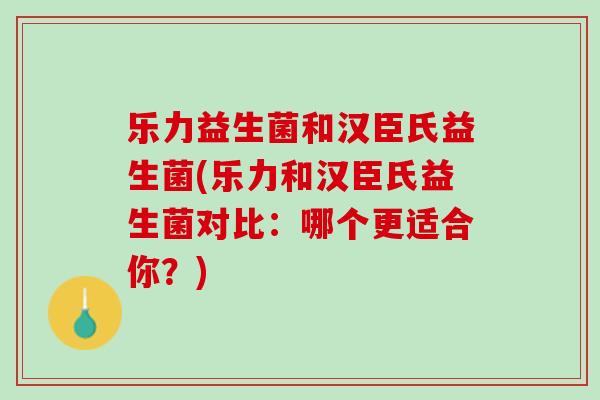 乐力益生菌和汉臣氏益生菌(乐力和汉臣氏益生菌对比：哪个更适合你？)