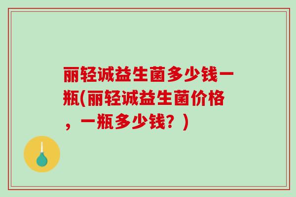 丽轻诚益生菌多少钱一瓶(丽轻诚益生菌价格，一瓶多少钱？)