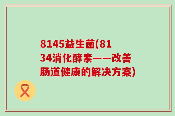 8145益生菌(8134消化酵素——改善肠道健康的解决方案)