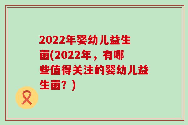 2022年婴幼儿益生菌(2022年，有哪些值得关注的婴幼儿益生菌？)