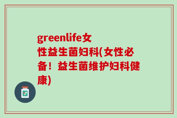 greenlife女性益生菌妇科(女性必备！益生菌维护妇科健康)