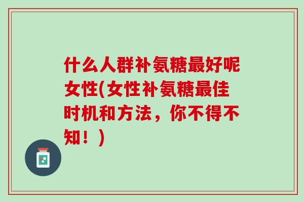什么人群补氨糖最好呢女性(女性补氨糖最佳时机和方法，你不得不知！)