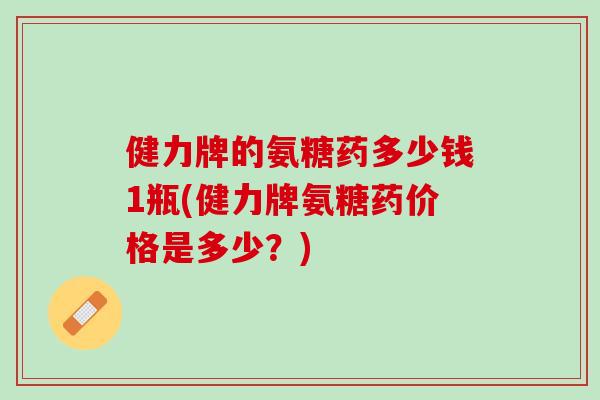 健力牌的氨糖药多少钱1瓶(健力牌氨糖药价格是多少？)