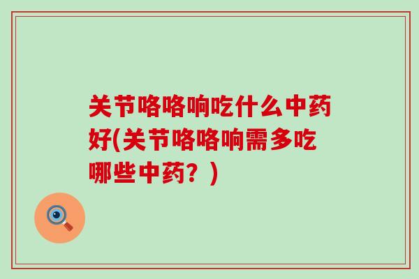 关节咯咯响吃什么中药好(关节咯咯响需多吃哪些中药？)