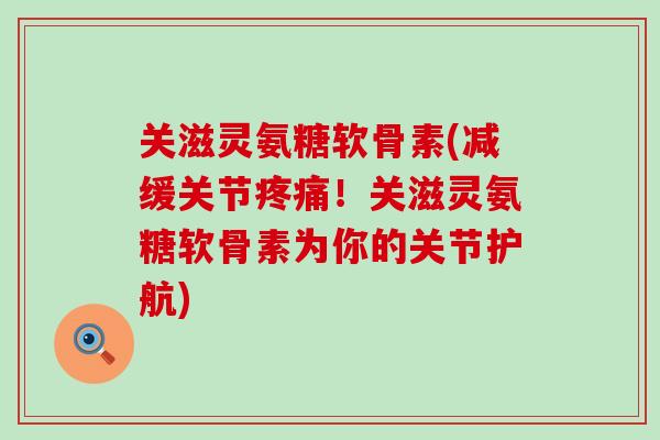 关滋灵氨糖软骨素(减缓关节疼痛！关滋灵氨糖软骨素为你的关节护航)
