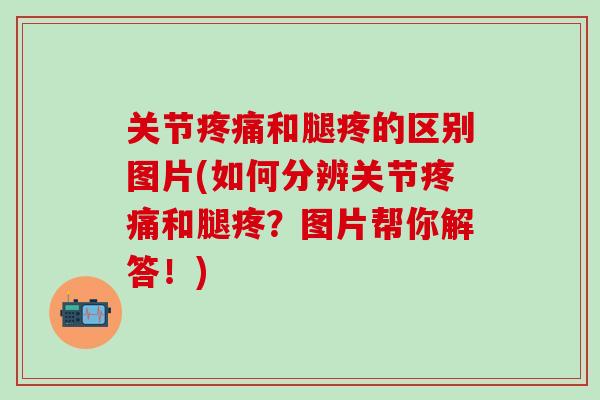 关节疼痛和腿疼的区别图片(如何分辨关节疼痛和腿疼？图片帮你解答！)