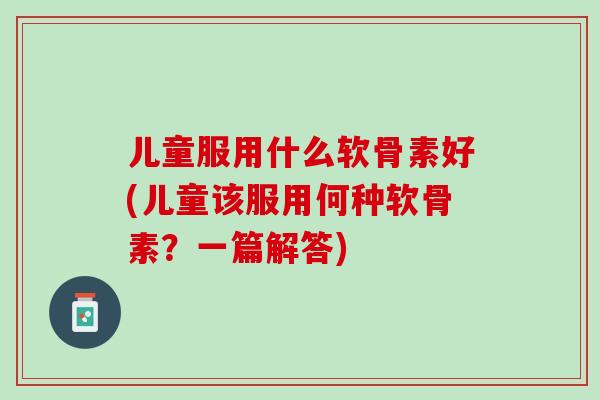 儿童服用什么软骨素好(儿童该服用何种软骨素？一篇解答)