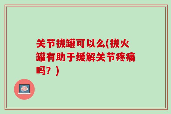 关节拔罐可以么(拔火罐有助于缓解关节疼痛吗？)