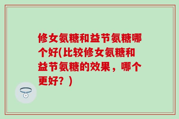 修女氨糖和益节氨糖哪个好(比较修女氨糖和益节氨糖的效果，哪个更好？)