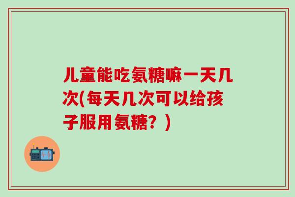 儿童能吃氨糖嘛一天几次(每天几次可以给孩子服用氨糖？)