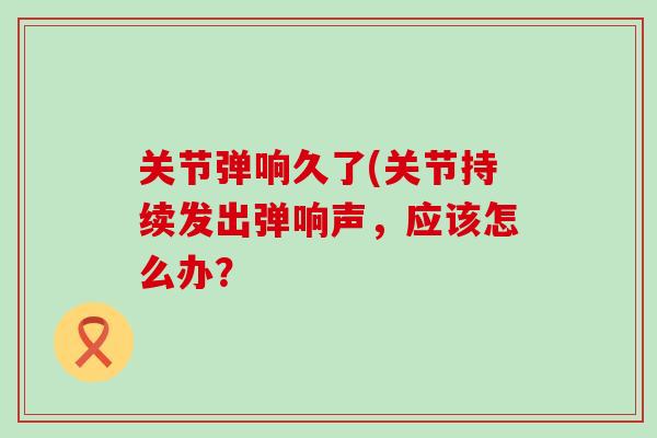 关节弹响久了(关节持续发出弹响声，应该怎么办？