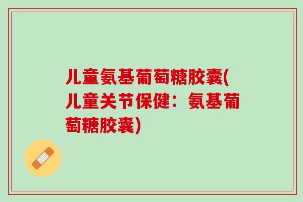 儿童氨基葡萄糖胶囊(儿童关节保健：氨基葡萄糖胶囊)