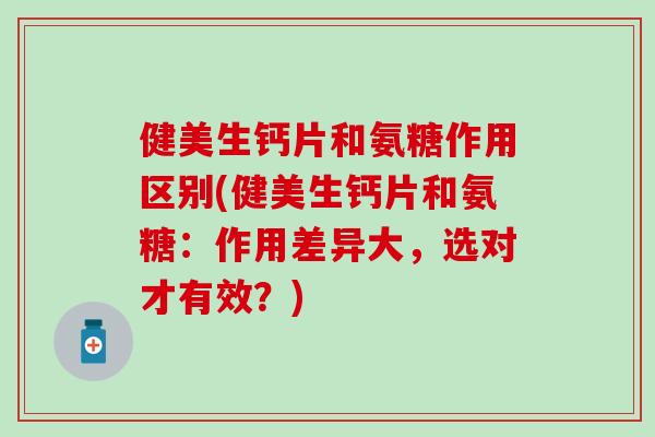 健美生钙片和氨糖作用区别(健美生钙片和氨糖：作用差异大，选对才有效？)