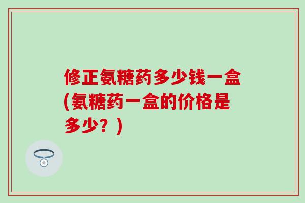 修正氨糖药多少钱一盒(氨糖药一盒的价格是多少？)