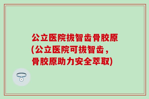 公立医院拔智齿骨胶原(公立医院可拔智齿,骨胶原助力安全萃取) 公立医院拔智齿骨胶原(公立医院可拔智齿,骨胶原助力安全萃取)