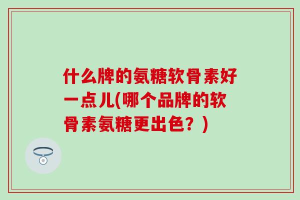 什么牌的氨糖软骨素好一点儿(哪个品牌的软骨素氨糖更出色？)