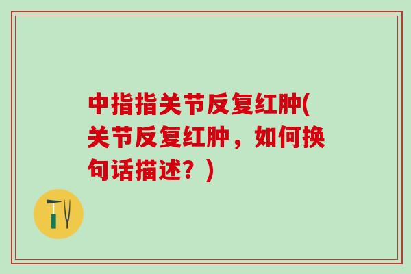中指指关节反复红肿(关节反复红肿，如何换句话描述？)