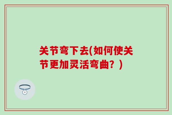 关节弯下去(如何使关节更加灵活弯曲？)