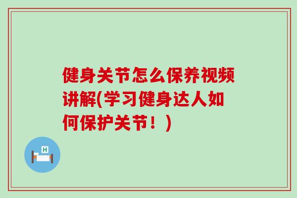 健身关节怎么保养视频讲解(学习健身达人如何保护关节！)