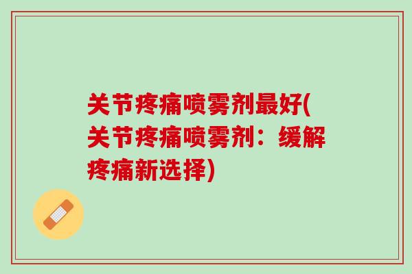 关节疼痛喷雾剂最好(关节疼痛喷雾剂：缓解疼痛新选择)