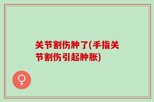 关节割伤肿了(手指关节割伤引起肿胀)