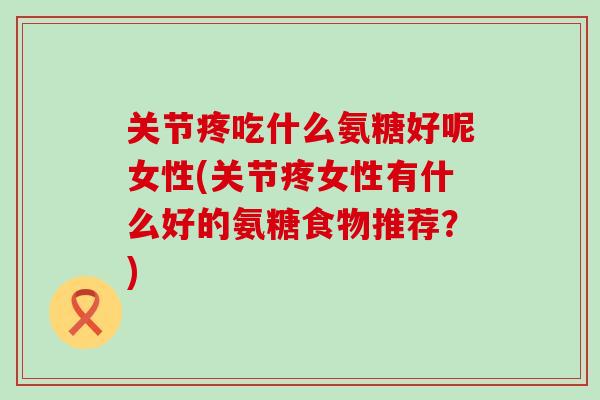 关节疼吃什么氨糖好呢女性(关节疼女性有什么好的氨糖食物推荐？)