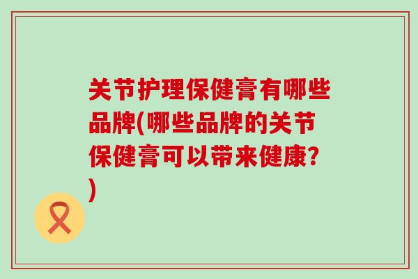 关节护理保健膏有哪些品牌(哪些品牌的关节保健膏可以带来健康？)
