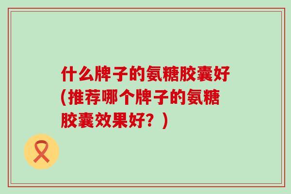 什么牌子的氨糖胶囊好(推荐哪个牌子的氨糖胶囊效果好？)