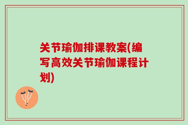 关节瑜伽排课教案(编写高效关节瑜伽课程计划)