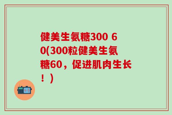 健美生氨糖300 60(300粒健美生氨糖60，促进肌肉生长！)