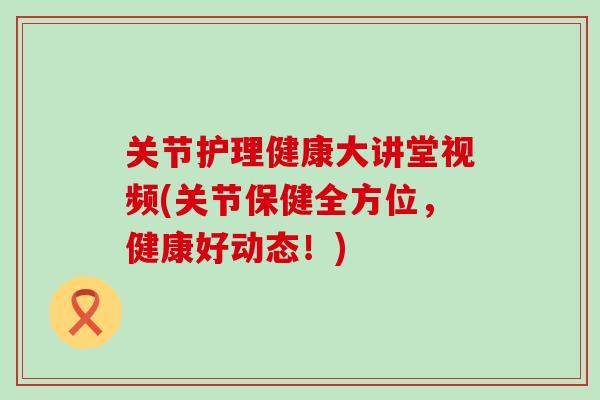 关节护理健康大讲堂视频(关节保健全方位，健康好动态！)