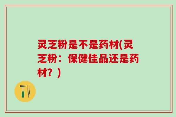 灵芝粉是不是药材(灵芝粉：保健佳品还是药材？)