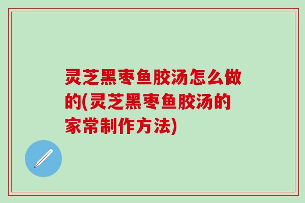 灵芝黑枣鱼胶汤怎么做的(灵芝黑枣鱼胶汤的家常制作方法)