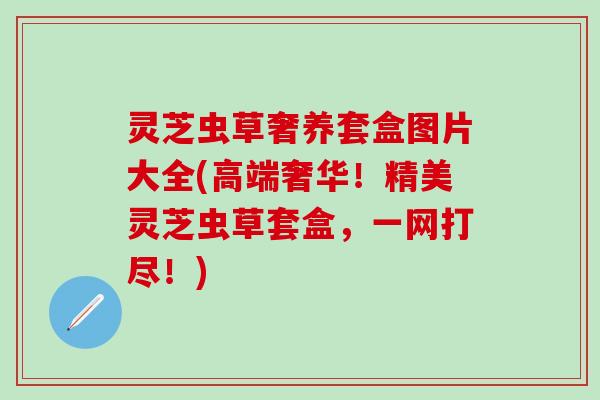 灵芝虫草奢养套盒图片大全(高端奢华！精美灵芝虫草套盒，一网打尽！)