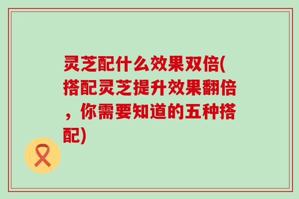 灵芝配什么效果双倍(搭配灵芝提升效果翻倍，你需要知道的五种搭配)